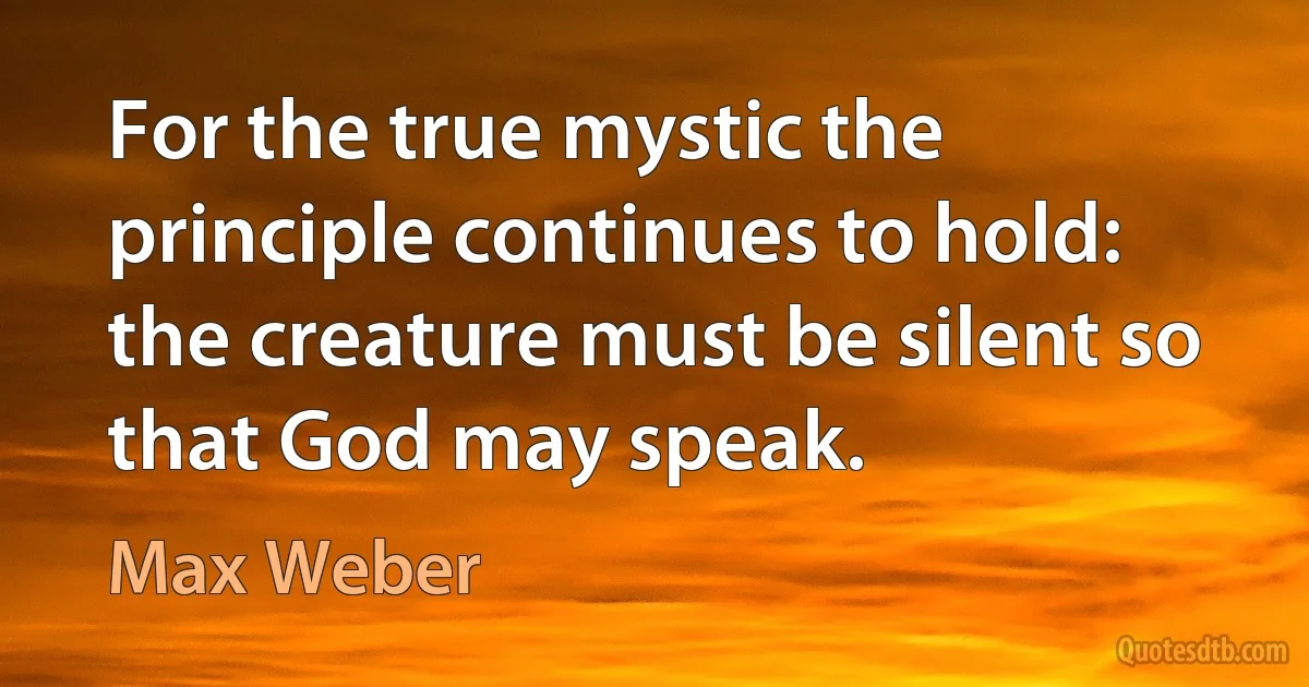 For the true mystic the principle continues to hold: the creature must be silent so that God may speak. (Max Weber)