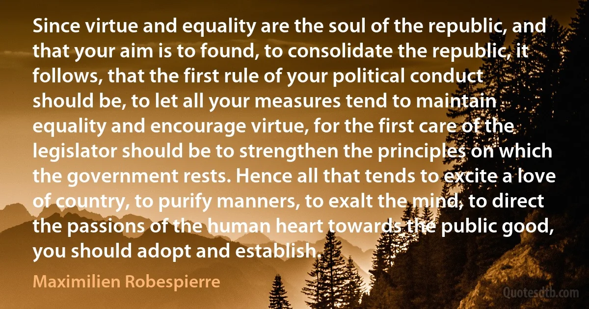 Since virtue and equality are the soul of the republic, and that your aim is to found, to consolidate the republic, it follows, that the first rule of your political conduct should be, to let all your measures tend to maintain equality and encourage virtue, for the first care of the legislator should be to strengthen the principles on which the government rests. Hence all that tends to excite a love of country, to purify manners, to exalt the mind, to direct the passions of the human heart towards the public good, you should adopt and establish. (Maximilien Robespierre)