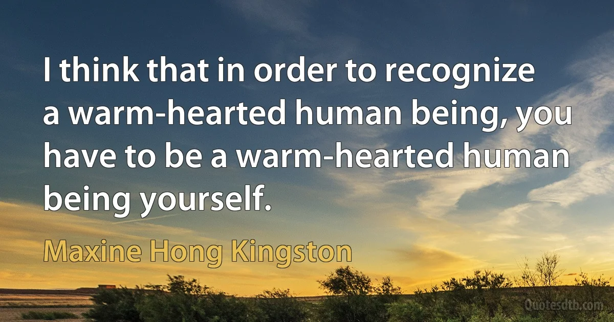 I think that in order to recognize a warm-hearted human being, you have to be a warm-hearted human being yourself. (Maxine Hong Kingston)