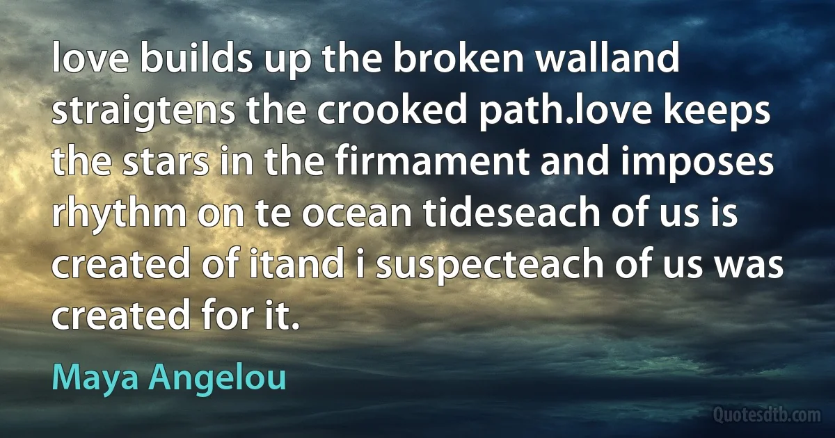 love builds up the broken walland straigtens the crooked path.love keeps the stars in the firmament and imposes rhythm on te ocean tideseach of us is created of itand i suspecteach of us was created for it. (Maya Angelou)