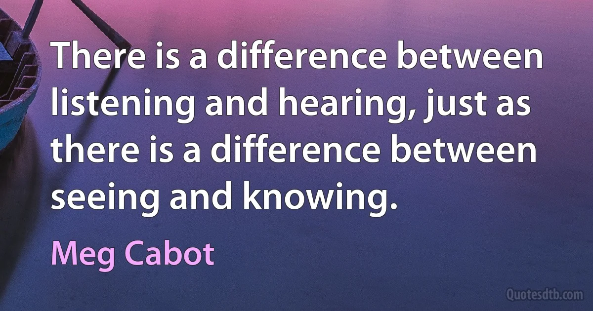 There is a difference between listening and hearing, just as there is a difference between seeing and knowing. (Meg Cabot)