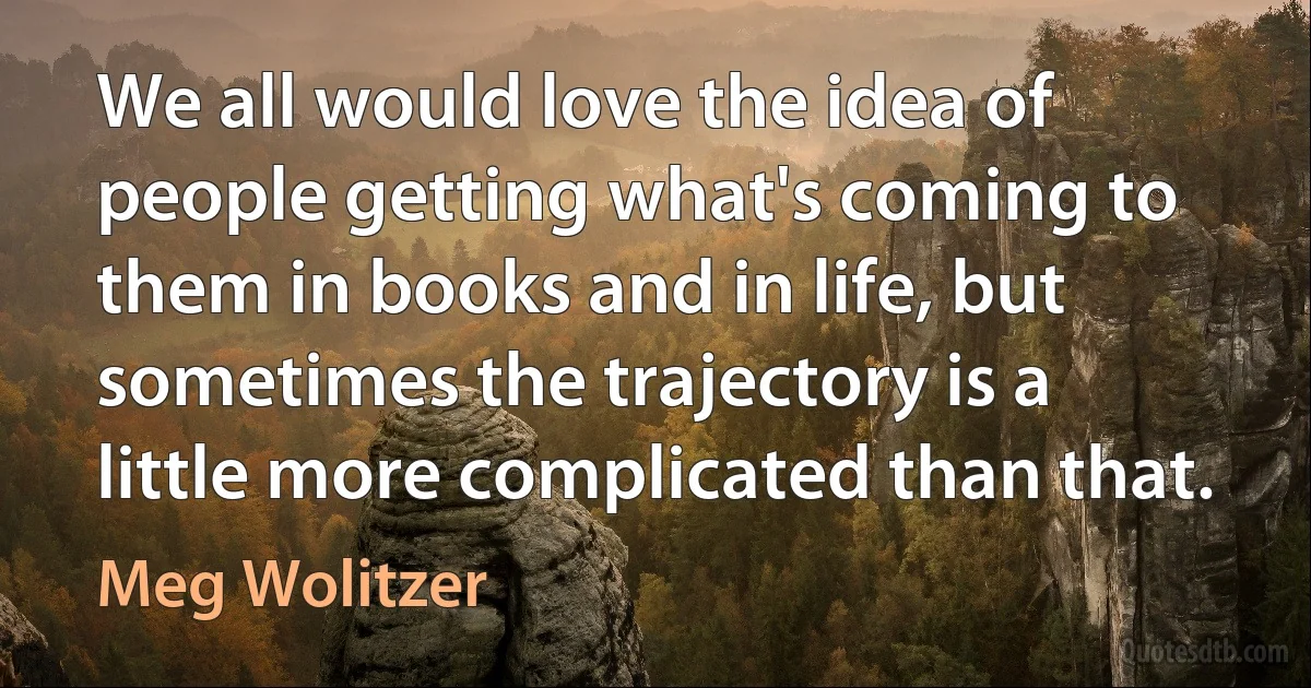 We all would love the idea of people getting what's coming to them in books and in life, but sometimes the trajectory is a little more complicated than that. (Meg Wolitzer)