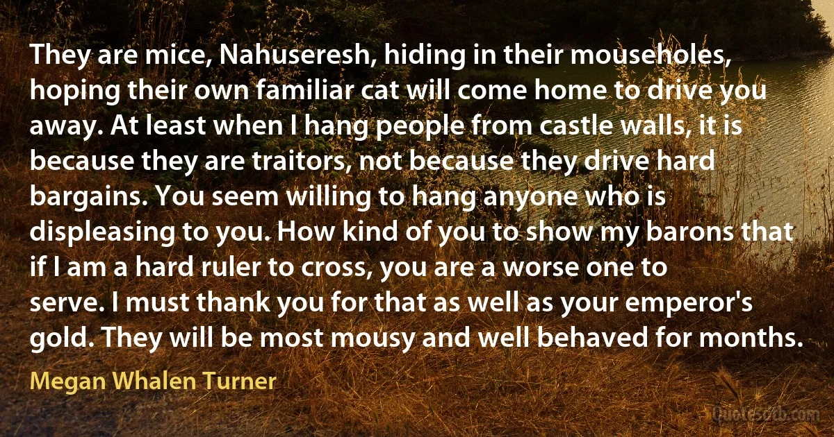 They are mice, Nahuseresh, hiding in their mouseholes, hoping their own familiar cat will come home to drive you away. At least when I hang people from castle walls, it is because they are traitors, not because they drive hard bargains. You seem willing to hang anyone who is displeasing to you. How kind of you to show my barons that if I am a hard ruler to cross, you are a worse one to serve. I must thank you for that as well as your emperor's gold. They will be most mousy and well behaved for months. (Megan Whalen Turner)