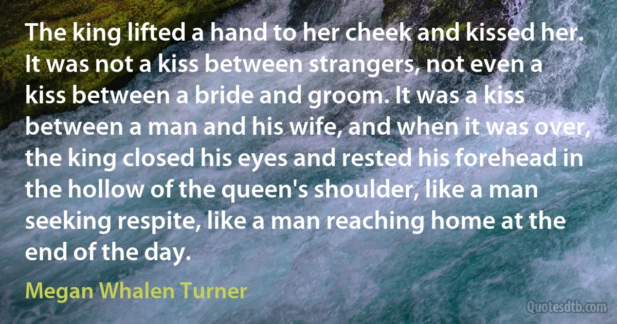 The king lifted a hand to her cheek and kissed her. It was not a kiss between strangers, not even a kiss between a bride and groom. It was a kiss between a man and his wife, and when it was over, the king closed his eyes and rested his forehead in the hollow of the queen's shoulder, like a man seeking respite, like a man reaching home at the end of the day. (Megan Whalen Turner)