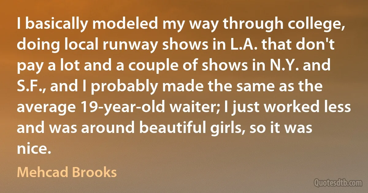 I basically modeled my way through college, doing local runway shows in L.A. that don't pay a lot and a couple of shows in N.Y. and S.F., and I probably made the same as the average 19-year-old waiter; I just worked less and was around beautiful girls, so it was nice. (Mehcad Brooks)