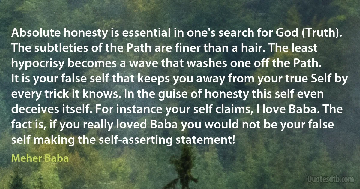 Absolute honesty is essential in one's search for God (Truth). The subtleties of the Path are finer than a hair. The least hypocrisy becomes a wave that washes one off the Path.
It is your false self that keeps you away from your true Self by every trick it knows. In the guise of honesty this self even deceives itself. For instance your self claims, I love Baba. The fact is, if you really loved Baba you would not be your false self making the self-asserting statement! (Meher Baba)