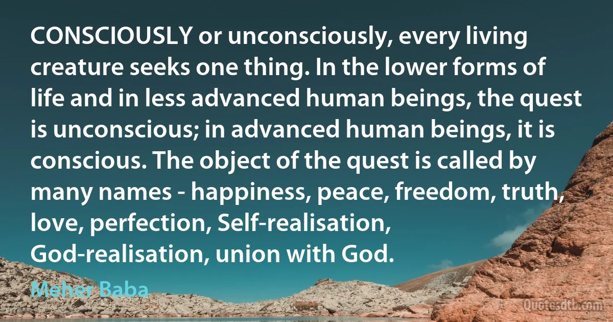 CONSCIOUSLY or unconsciously, every living creature seeks one thing. In the lower forms of life and in less advanced human beings, the quest is unconscious; in advanced human beings, it is conscious. The object of the quest is called by many names - happiness, peace, freedom, truth, love, perfection, Self-realisation, God-realisation, union with God. (Meher Baba)