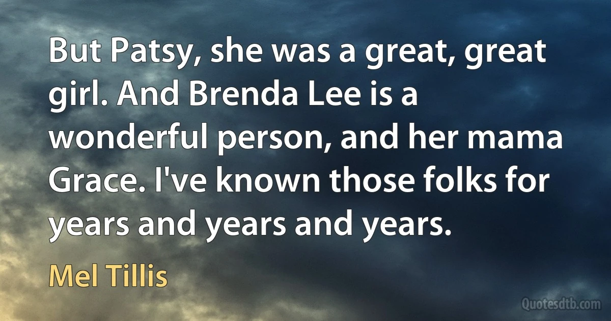 But Patsy, she was a great, great girl. And Brenda Lee is a wonderful person, and her mama Grace. I've known those folks for years and years and years. (Mel Tillis)