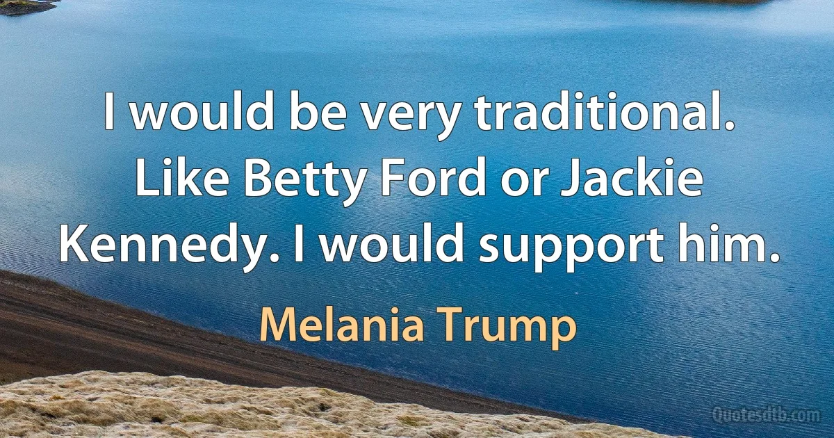 I would be very traditional. Like Betty Ford or Jackie Kennedy. I would support him. (Melania Trump)