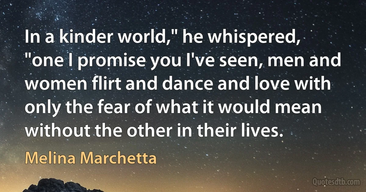 In a kinder world," he whispered, "one I promise you I've seen, men and women flirt and dance and love with only the fear of what it would mean without the other in their lives. (Melina Marchetta)