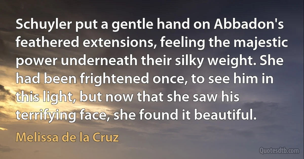 Schuyler put a gentle hand on Abbadon's feathered extensions, feeling the majestic power underneath their silky weight. She had been frightened once, to see him in this light, but now that she saw his terrifying face, she found it beautiful. (Melissa de la Cruz)