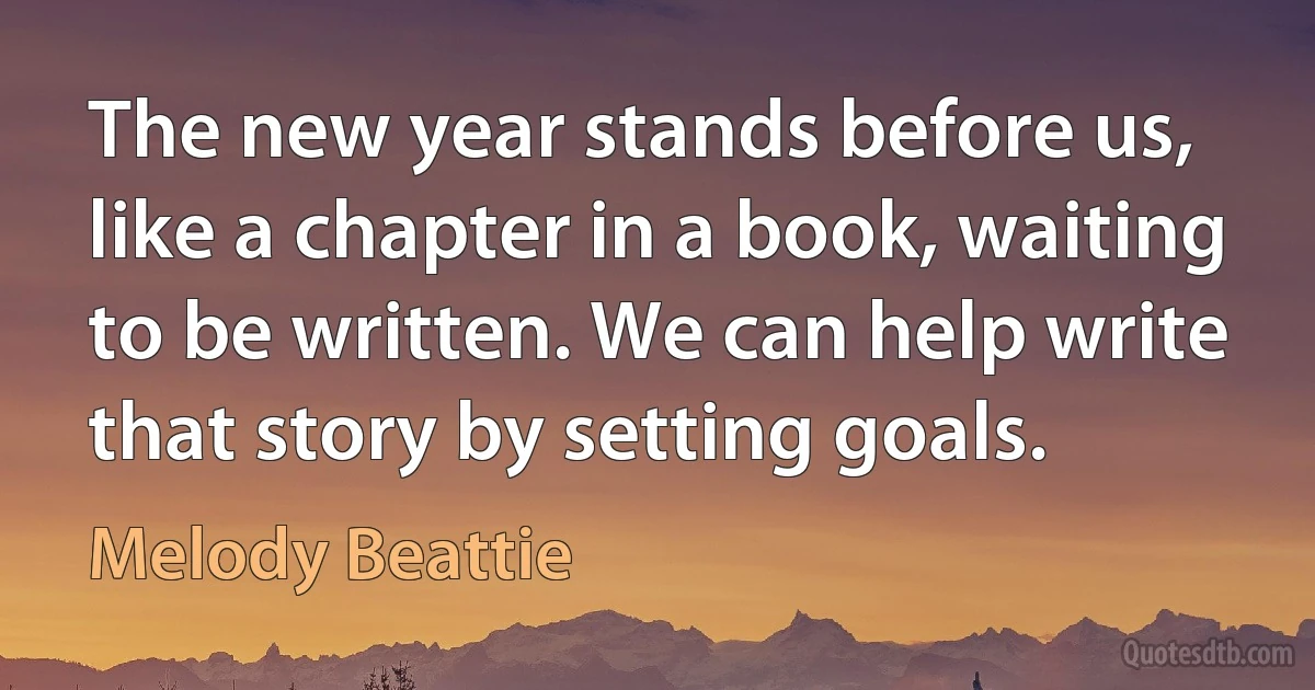 The new year stands before us, like a chapter in a book, waiting to be written. We can help write that story by setting goals. (Melody Beattie)