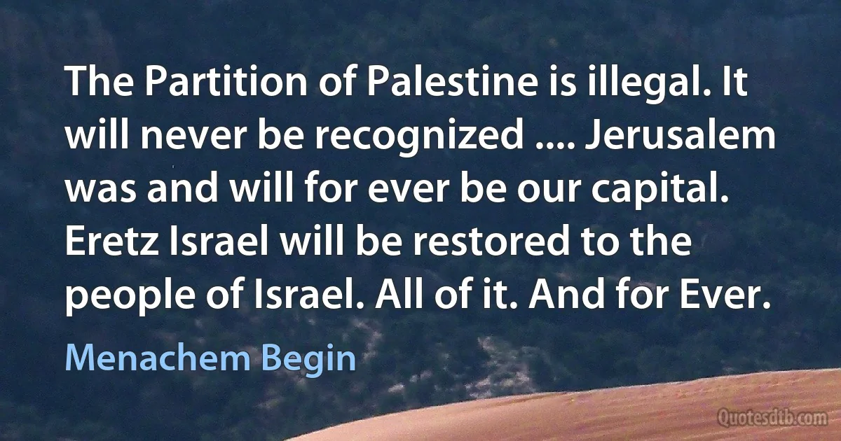 The Partition of Palestine is illegal. It will never be recognized .... Jerusalem was and will for ever be our capital. Eretz Israel will be restored to the people of Israel. All of it. And for Ever. (Menachem Begin)