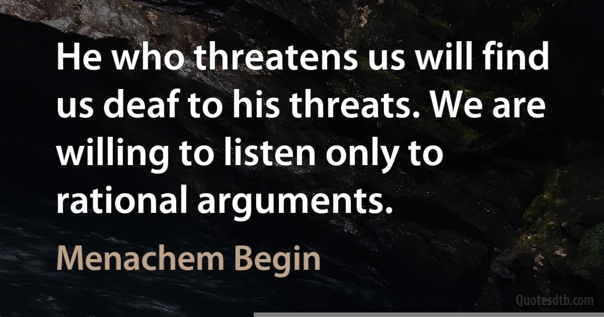 He who threatens us will find us deaf to his threats. We are willing to listen only to rational arguments. (Menachem Begin)