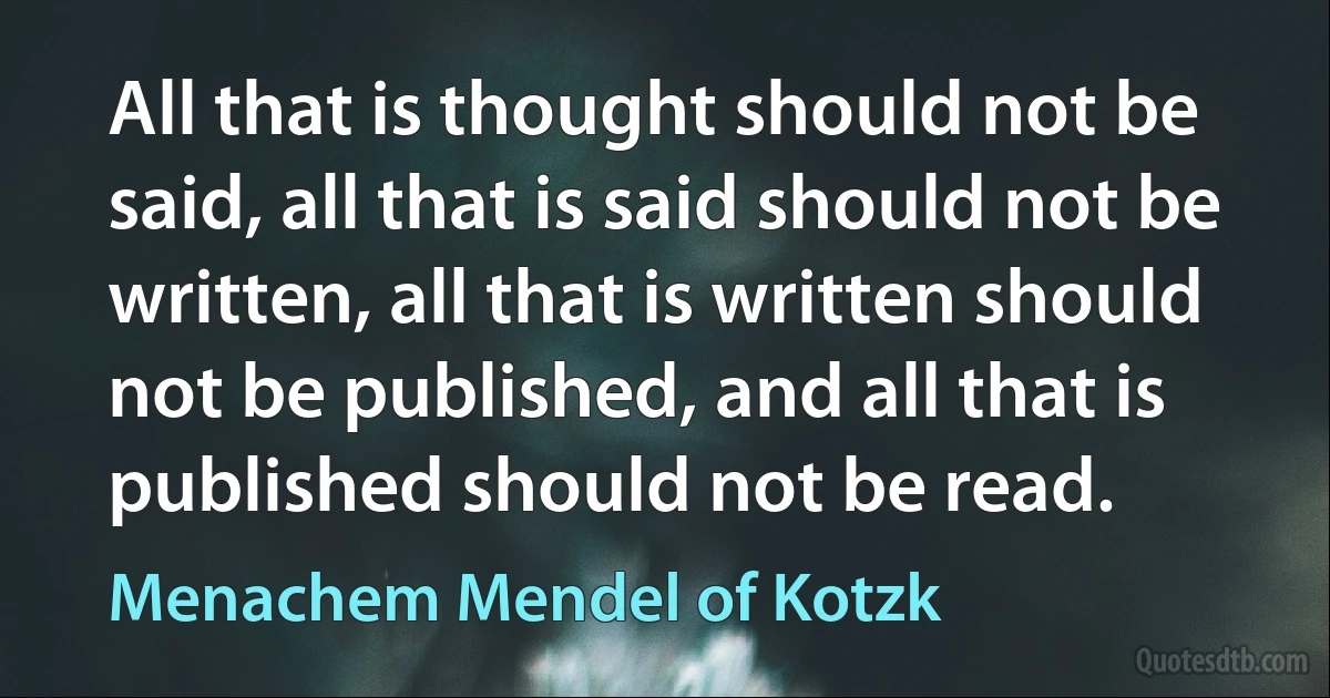 All that is thought should not be said, all that is said should not be written, all that is written should not be published, and all that is published should not be read. (Menachem Mendel of Kotzk)