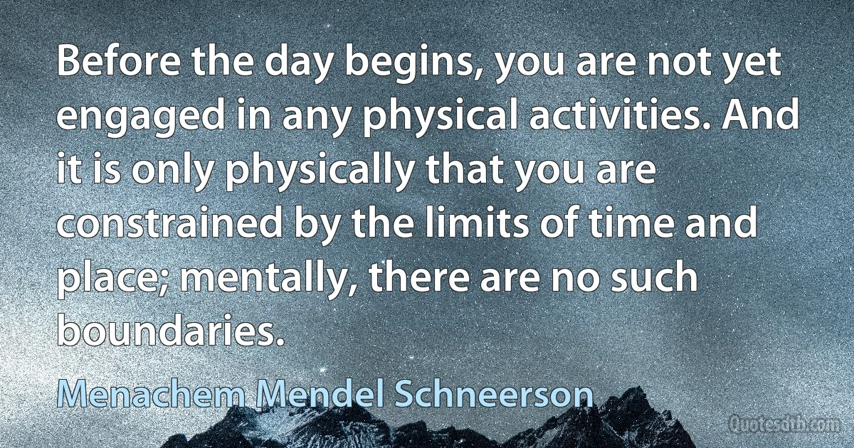 Before the day begins, you are not yet engaged in any physical activities. And it is only physically that you are constrained by the limits of time and place; mentally, there are no such boundaries. (Menachem Mendel Schneerson)