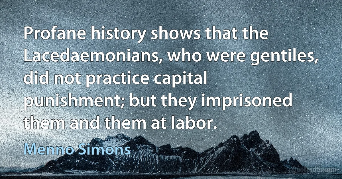 Profane history shows that the Lacedaemonians, who were gentiles, did not practice capital punishment; but they imprisoned them and them at labor. (Menno Simons)