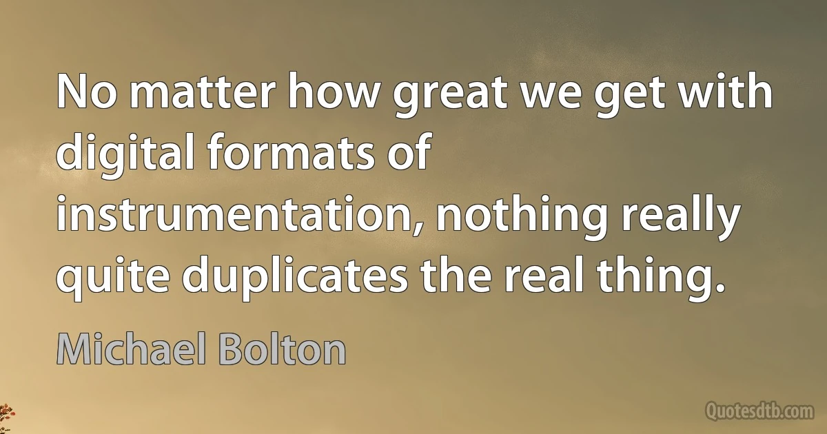 No matter how great we get with digital formats of instrumentation, nothing really quite duplicates the real thing. (Michael Bolton)