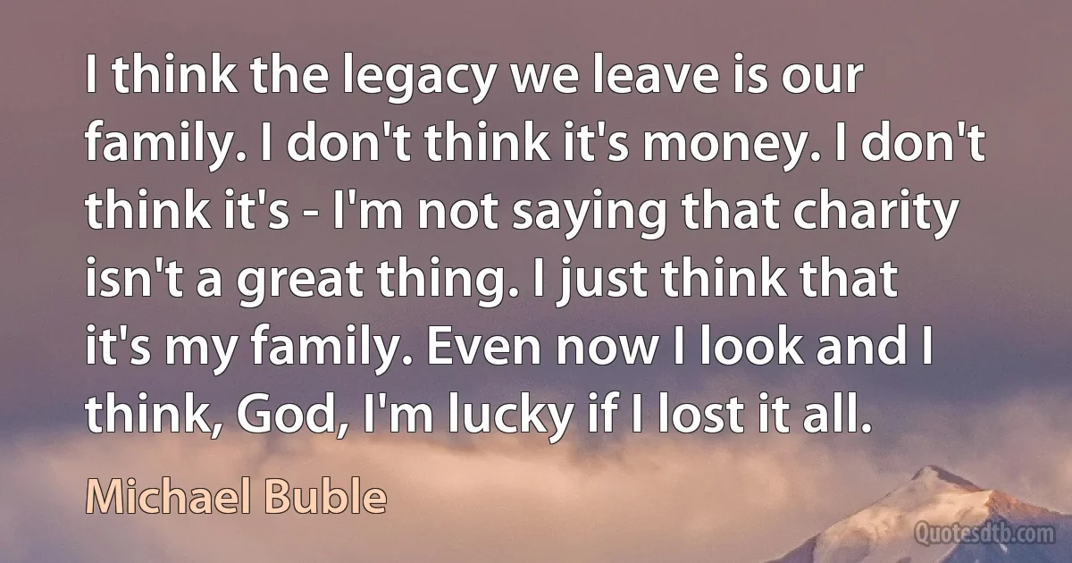 I think the legacy we leave is our family. I don't think it's money. I don't think it's - I'm not saying that charity isn't a great thing. I just think that it's my family. Even now I look and I think, God, I'm lucky if I lost it all. (Michael Buble)