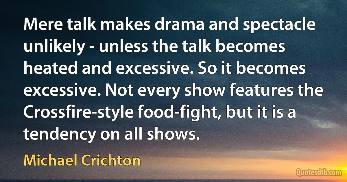 Mere talk makes drama and spectacle unlikely - unless the talk becomes heated and excessive. So it becomes excessive. Not every show features the Crossfire-style food-fight, but it is a tendency on all shows. (Michael Crichton)