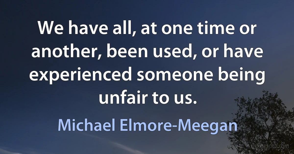 We have all, at one time or another, been used, or have experienced someone being unfair to us. (Michael Elmore-Meegan)