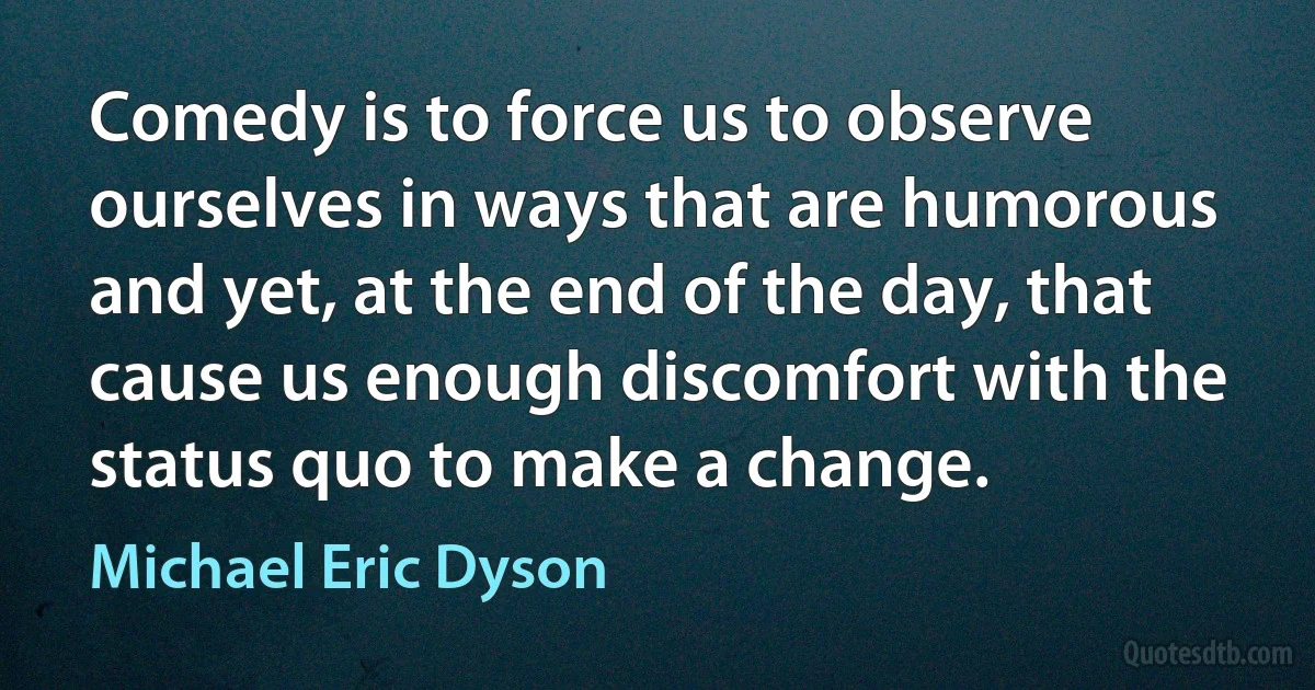 Comedy is to force us to observe ourselves in ways that are humorous and yet, at the end of the day, that cause us enough discomfort with the status quo to make a change. (Michael Eric Dyson)