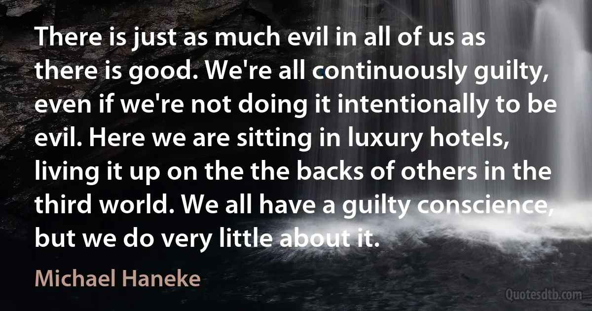 There is just as much evil in all of us as there is good. We're all continuously guilty, even if we're not doing it intentionally to be evil. Here we are sitting in luxury hotels, living it up on the the backs of others in the third world. We all have a guilty conscience, but we do very little about it. (Michael Haneke)