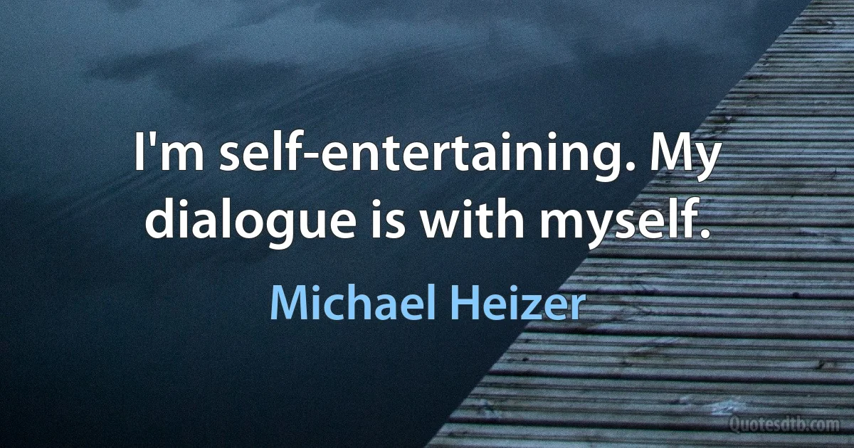 I'm self-entertaining. My dialogue is with myself. (Michael Heizer)