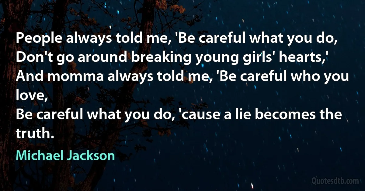 People always told me, 'Be careful what you do,
Don't go around breaking young girls' hearts,'
And momma always told me, 'Be careful who you love,
Be careful what you do, 'cause a lie becomes the truth. (Michael Jackson)