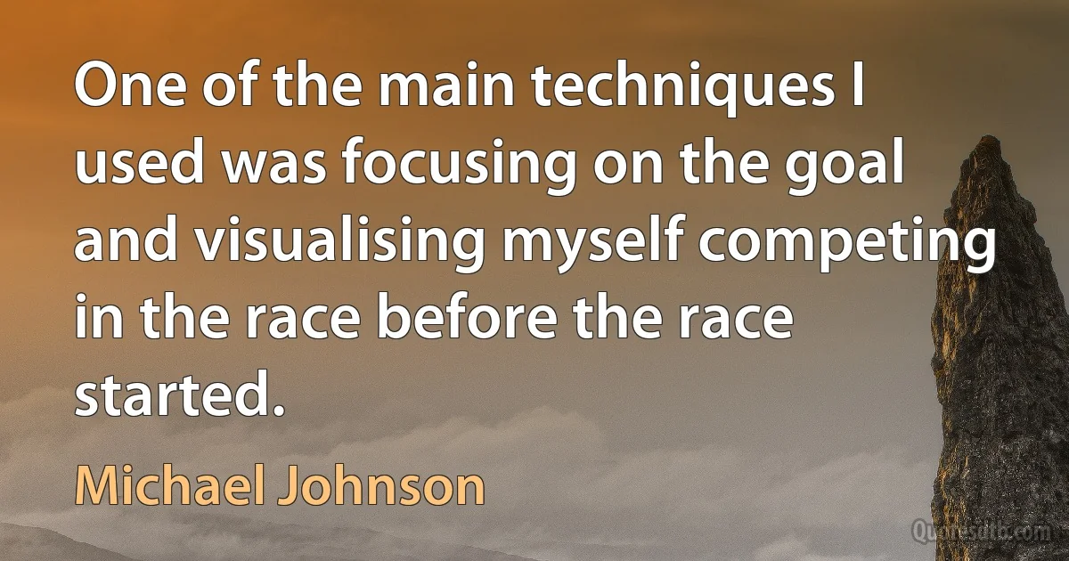 One of the main techniques I used was focusing on the goal and visualising myself competing in the race before the race started. (Michael Johnson)