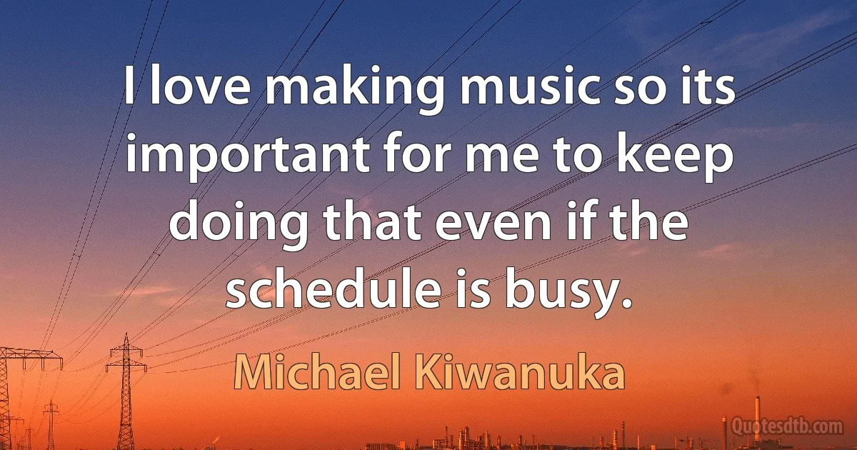 I love making music so its important for me to keep doing that even if the schedule is busy. (Michael Kiwanuka)