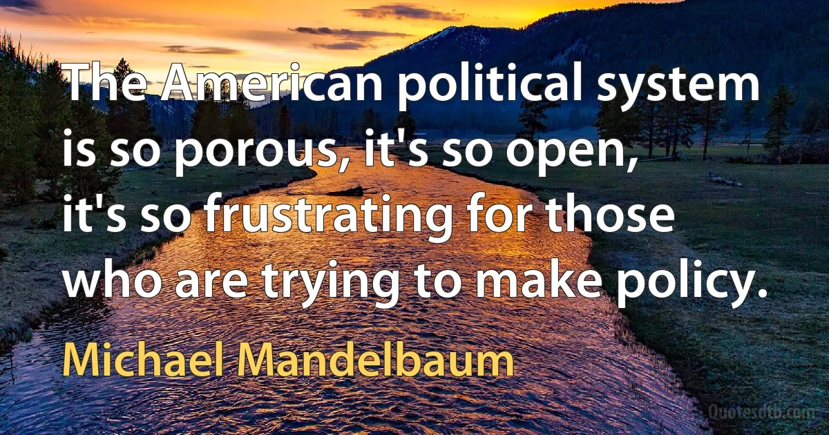 The American political system is so porous, it's so open, it's so frustrating for those who are trying to make policy. (Michael Mandelbaum)