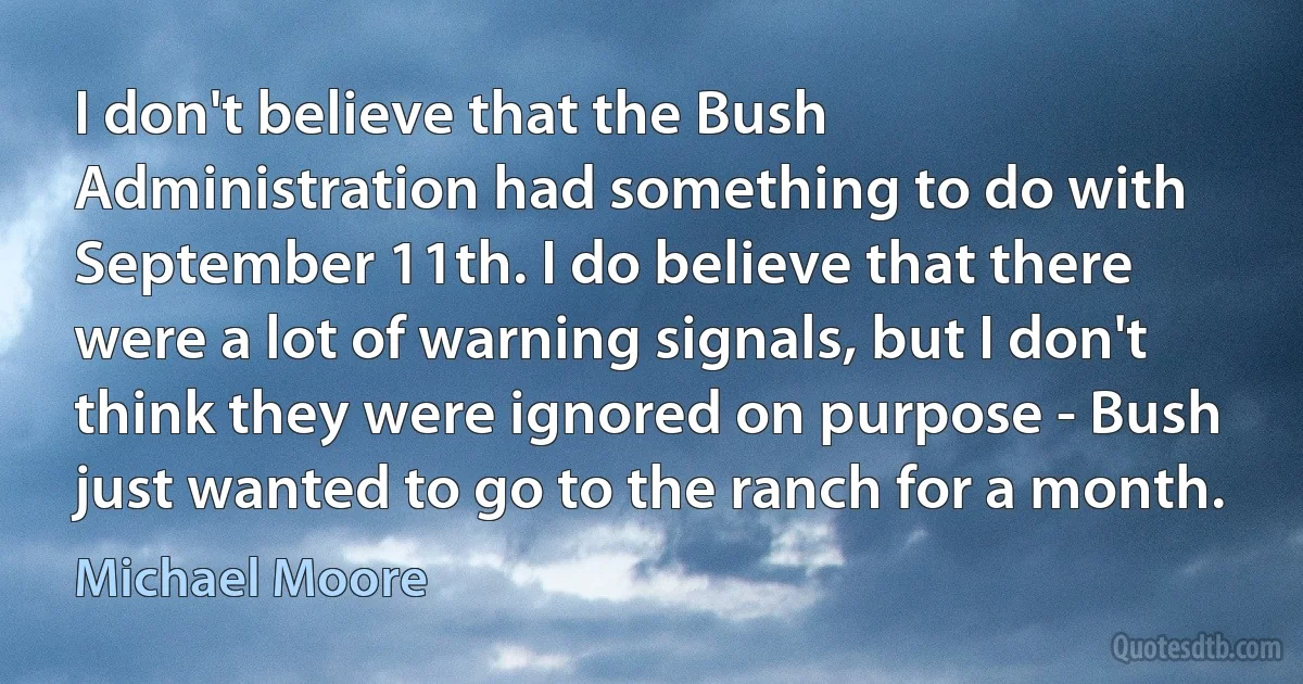 I don't believe that the Bush Administration had something to do with September 11th. I do believe that there were a lot of warning signals, but I don't think they were ignored on purpose - Bush just wanted to go to the ranch for a month. (Michael Moore)