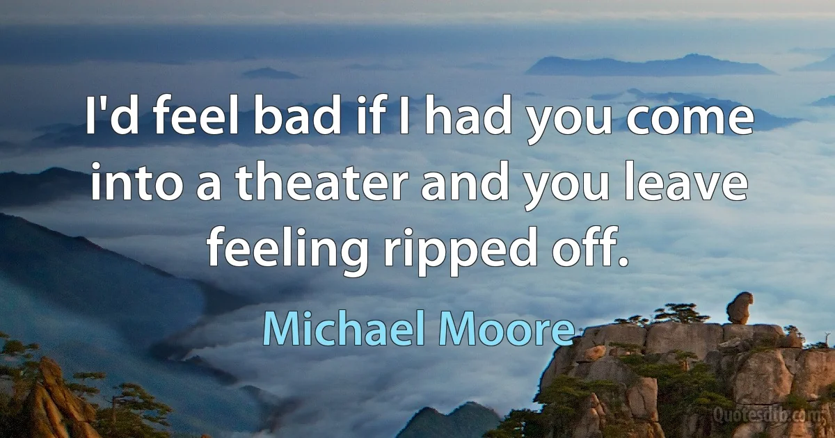 I'd feel bad if I had you come into a theater and you leave feeling ripped off. (Michael Moore)