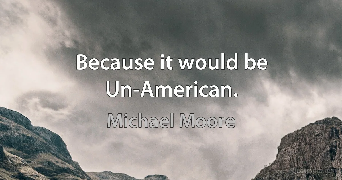 Because it would be Un-American. (Michael Moore)