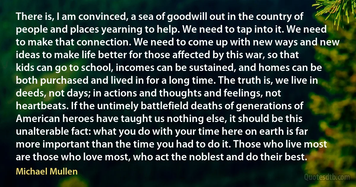 There is, I am convinced, a sea of goodwill out in the country of people and places yearning to help. We need to tap into it. We need to make that connection. We need to come up with new ways and new ideas to make life better for those affected by this war, so that kids can go to school, incomes can be sustained, and homes can be both purchased and lived in for a long time. The truth is, we live in deeds, not days; in actions and thoughts and feelings, not heartbeats. If the untimely battlefield deaths of generations of American heroes have taught us nothing else, it should be this unalterable fact: what you do with your time here on earth is far more important than the time you had to do it. Those who live most are those who love most, who act the noblest and do their best. (Michael Mullen)