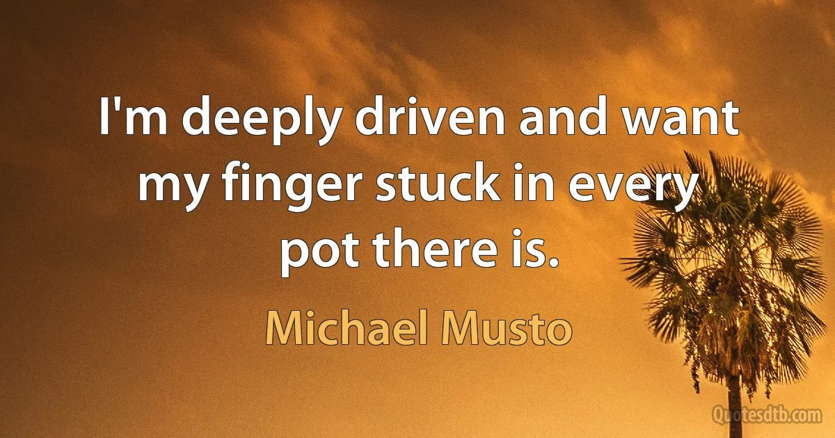 I'm deeply driven and want my finger stuck in every pot there is. (Michael Musto)