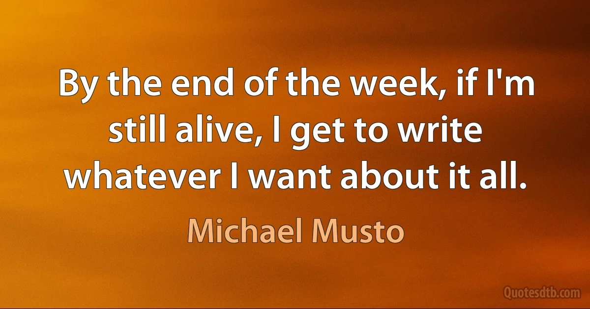 By the end of the week, if I'm still alive, I get to write whatever I want about it all. (Michael Musto)