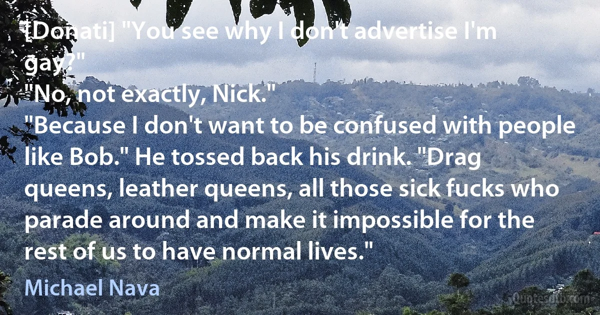 [Donati] "You see why I don't advertise I'm gay?"
"No, not exactly, Nick."
"Because I don't want to be confused with people like Bob." He tossed back his drink. "Drag queens, leather queens, all those sick fucks who parade around and make it impossible for the rest of us to have normal lives." (Michael Nava)