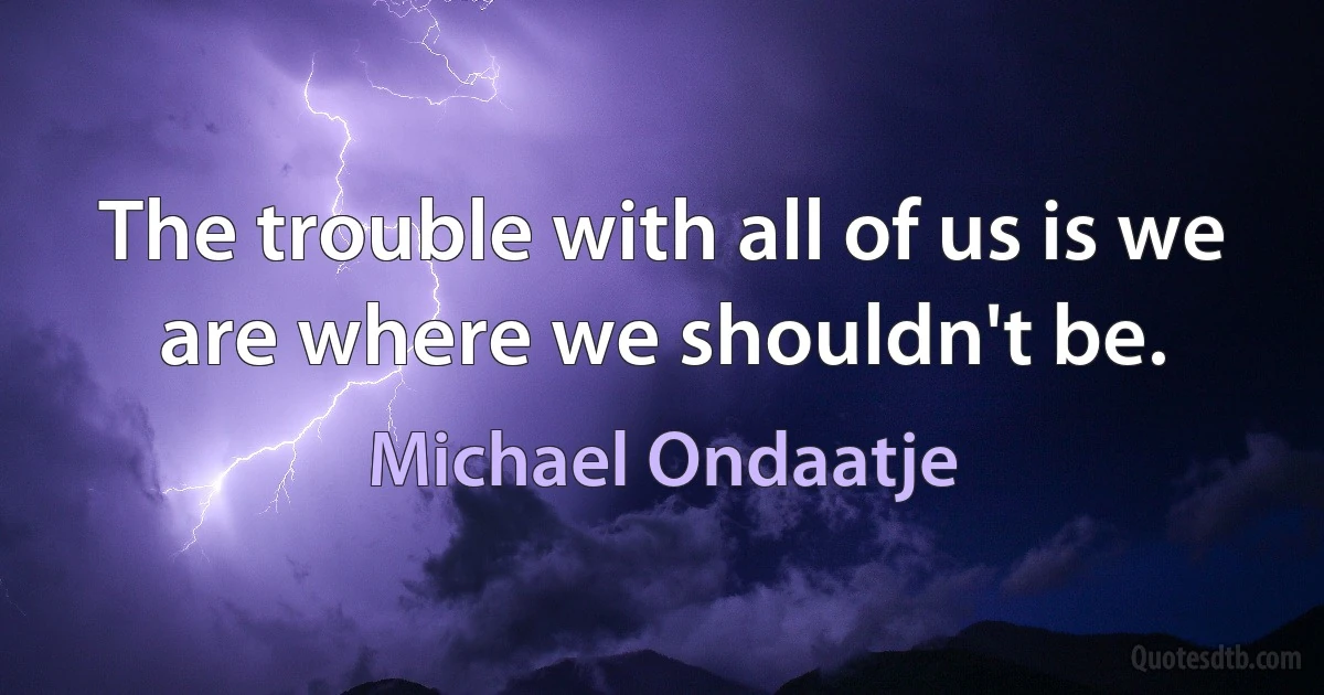 The trouble with all of us is we are where we shouldn't be. (Michael Ondaatje)