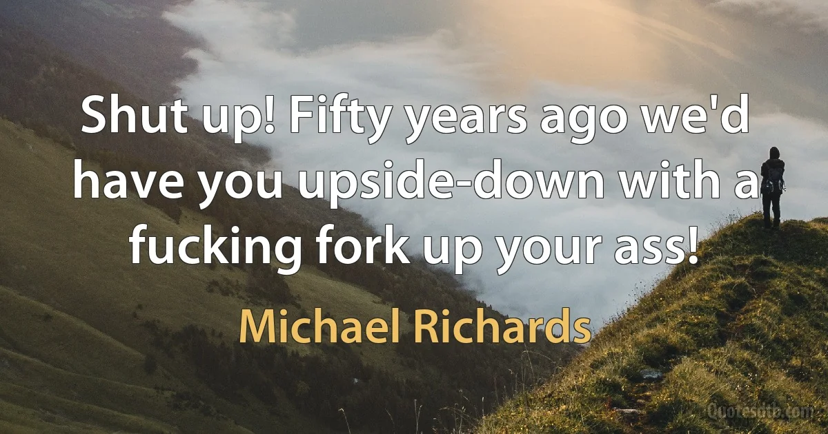 Shut up! Fifty years ago we'd have you upside-down with a fucking fork up your ass! (Michael Richards)