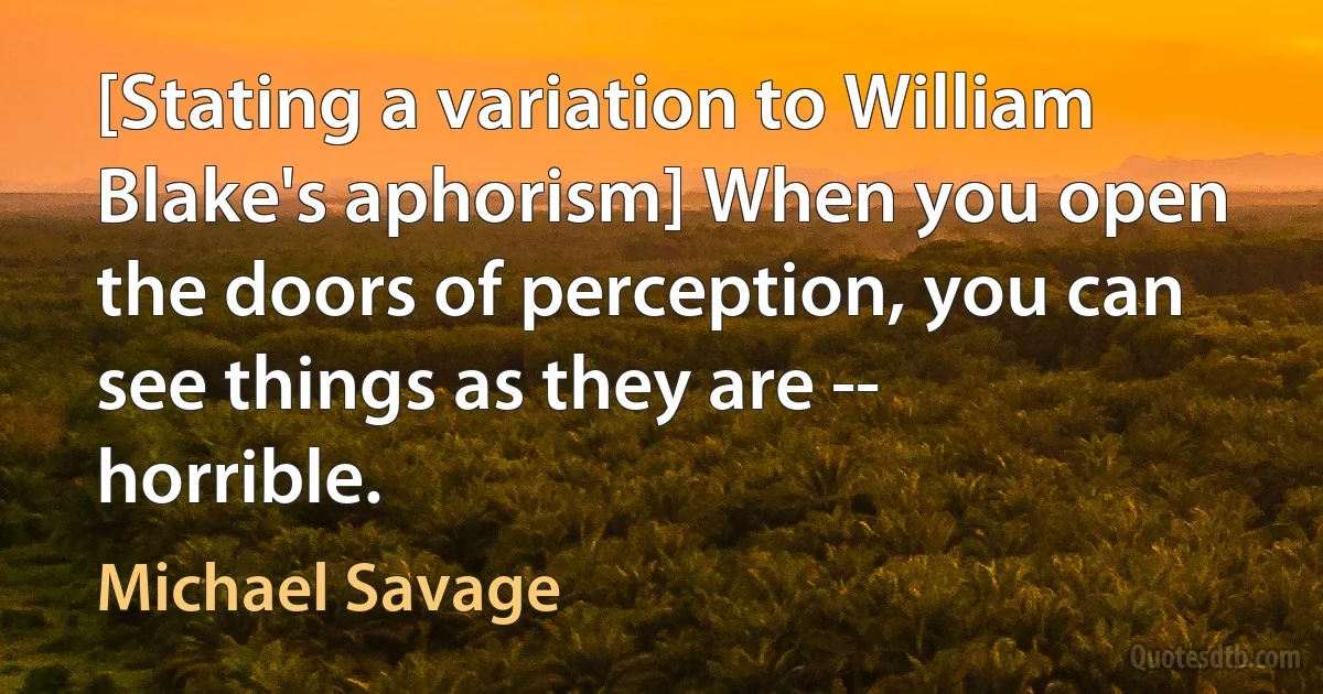 [Stating a variation to William Blake's aphorism] When you open the doors of perception, you can see things as they are -- horrible. (Michael Savage)