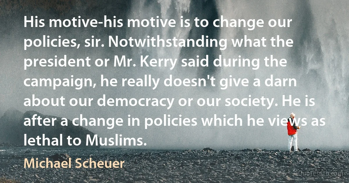 His motive-his motive is to change our policies, sir. Notwithstanding what the president or Mr. Kerry said during the campaign, he really doesn't give a darn about our democracy or our society. He is after a change in policies which he views as lethal to Muslims. (Michael Scheuer)