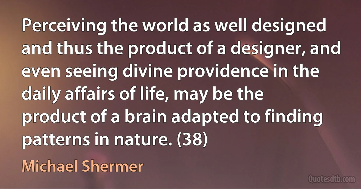 Perceiving the world as well designed and thus the product of a designer, and even seeing divine providence in the daily affairs of life, may be the product of a brain adapted to finding patterns in nature. (38) (Michael Shermer)