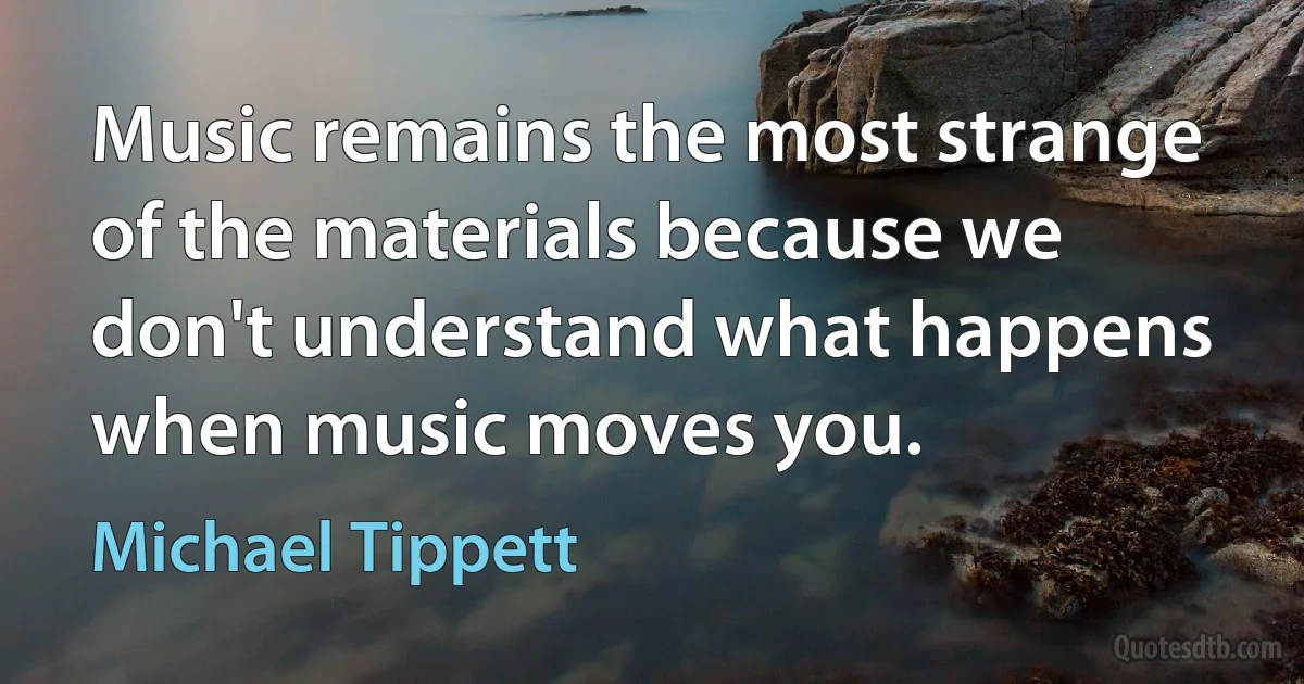 Music remains the most strange of the materials because we don't understand what happens when music moves you. (Michael Tippett)