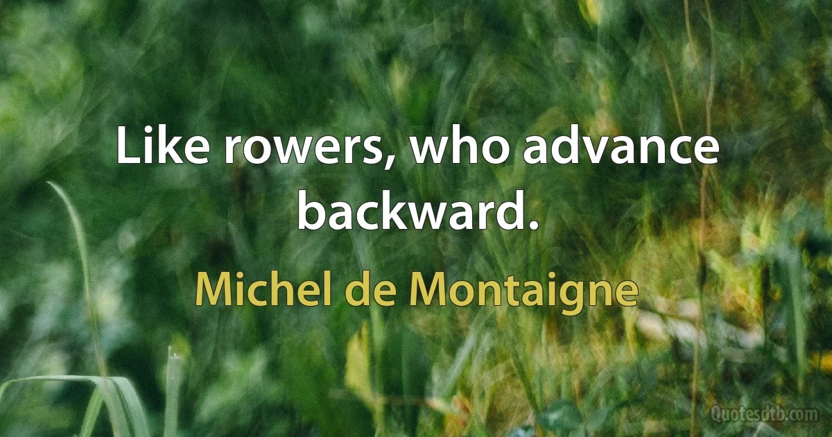 Like rowers, who advance backward. (Michel de Montaigne)