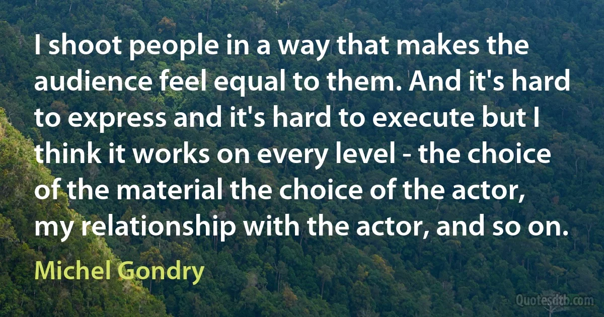 I shoot people in a way that makes the audience feel equal to them. And it's hard to express and it's hard to execute but I think it works on every level - the choice of the material the choice of the actor, my relationship with the actor, and so on. (Michel Gondry)