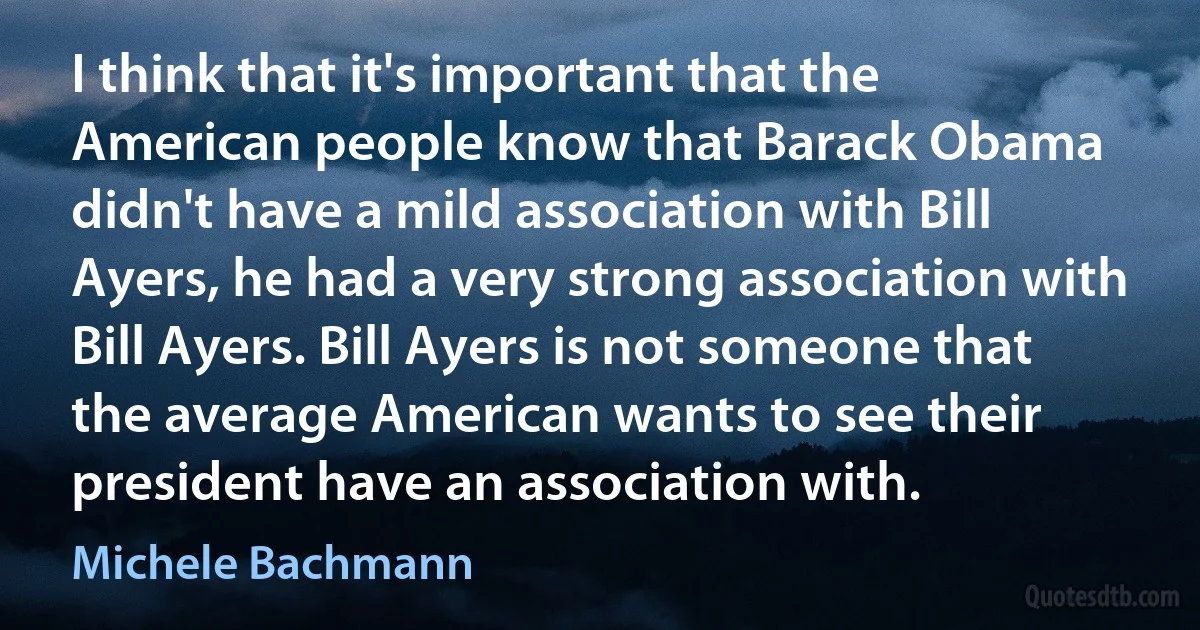 I think that it's important that the American people know that Barack Obama didn't have a mild association with Bill Ayers, he had a very strong association with Bill Ayers. Bill Ayers is not someone that the average American wants to see their president have an association with. (Michele Bachmann)