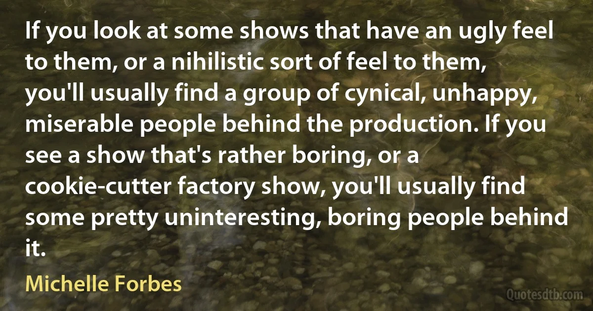 If you look at some shows that have an ugly feel to them, or a nihilistic sort of feel to them, you'll usually find a group of cynical, unhappy, miserable people behind the production. If you see a show that's rather boring, or a cookie-cutter factory show, you'll usually find some pretty uninteresting, boring people behind it. (Michelle Forbes)