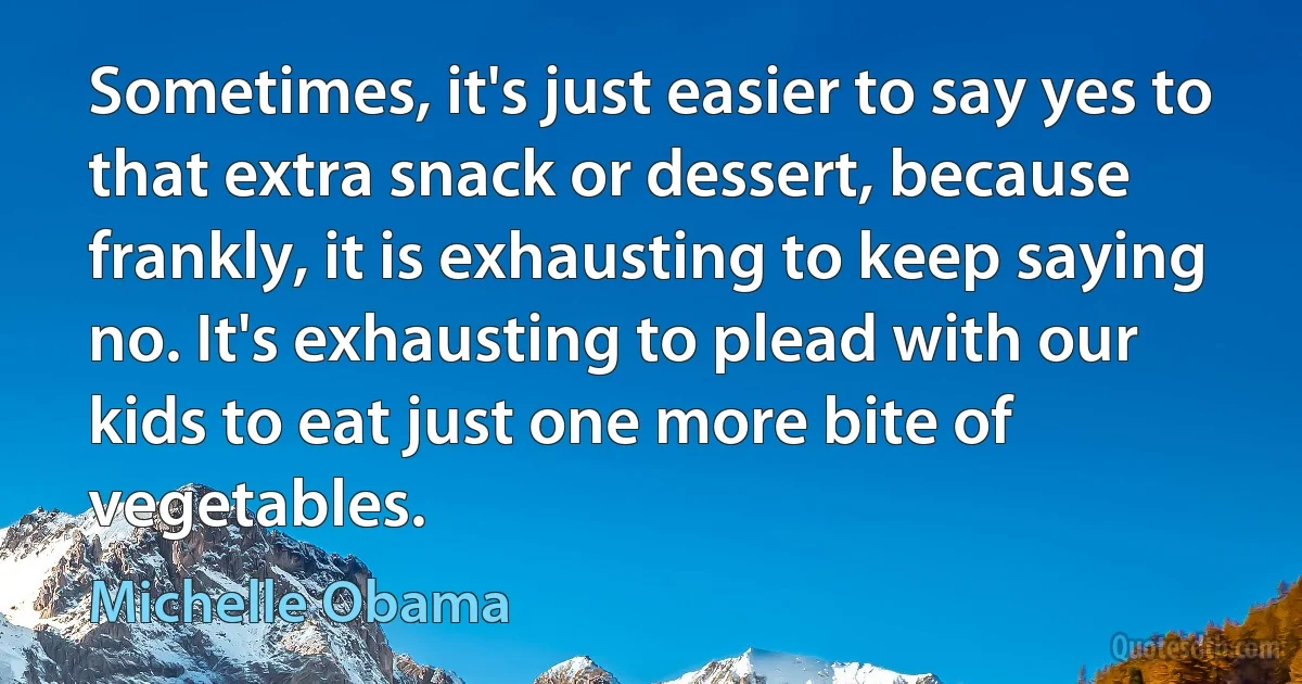 Sometimes, it's just easier to say yes to that extra snack or dessert, because frankly, it is exhausting to keep saying no. It's exhausting to plead with our kids to eat just one more bite of vegetables. (Michelle Obama)